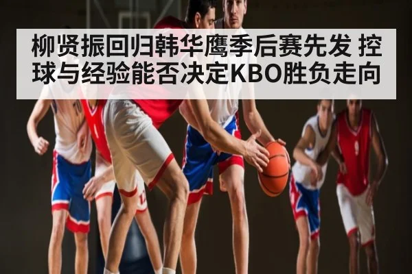 柳贤振回归韩华鹰季后赛先发 控球与经验能否决定KBO胜负走向